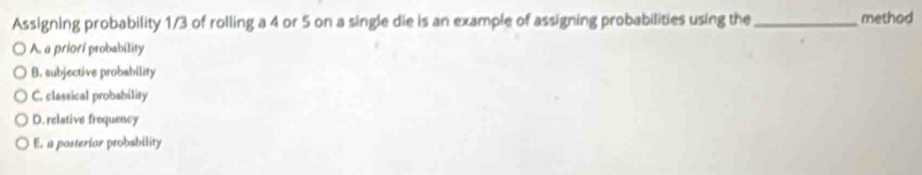 Assigning probability 1/3 of rolling a 4 or 5 on a single die is an example of assigning probabilities using the _method
A. a priorí probability
B. subjective probability
C. classical probability
D. relative frequency
E. a posterior probability