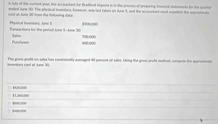 July of the current year, the accountant for Bradford Imports is in the process of preparing financial statements for the quarter
ended June 30. The physical inventory, however, was last taken on June 5, and the accountant must establish the approximate
cost at June 30 from the following data:
Physical inventory, June 5 $900,000
Transactions for the period June 5-June 30 :
Sales 700,000
Purchases 400,000
The gross proft on sales has consistently averaged 40 percent of sales. Using the gross profit method, compute the approximate
inventory cost at June 30.
$420,000
$1,360,000
$880,000
$480,000