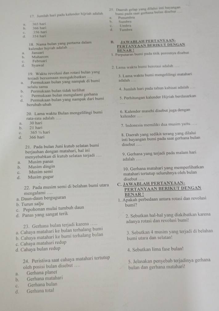 Daerah gelap yang dilalui inti bayangan
17. Jumbah hari pada kalender hijriah adalsh bumi pada saat gerhana hulan disebus
a Penumbra
a 365 hari b Sumbes
b. 366 hari c. Umbra
c. 356 hari d. Tumbra
d. 354 hari
18. Nama bulan yang pertama dalam B. JAWABLAH PERTANYAAN-
kalender hijriah adalah .. PERTANYAAN BERIKUT DENGAN
a. Januari BENAR !
b. Muharom 1. Perputaran bumi pada titik porosnya disebut
c. Februari
d. Syawal
2. Lama waktu bumi berotasi adalah
19. Waktu revolusi dan rotasi bulan yang
terjadi bersamaan mengakibatkan …. 3. Lama waktu bumi mengelilingi matahari
a. Permukaan bulan yang nampak di bumi adalah 
selalu sama
b. Permukaan bulan tidak terlihat 4. Jumlah hari pada tahun kabisat adalah …
c. Permukaan bulan mengalami gerhana
d. Permukaan bulan yang nampak dari bumi 5. Perhitungan kalender Hijriah berdasarkan
berubah-ubah
20. Lama waktu Bulan mengelilingi bumi 6. Kalender masehi disebut juga dengan
rata-rata adalah … kalender …
a. 30 hari
b. 21 hari 7. Indonesia memiliki dua musim yaitu
c. 365 ¼ hari
d. 366 hari 8. Daerah yang sedikit terang yang dilalui
inti bayangan bumi pada saat gerhana bulan
21. Pada bulan Juni kutub selatan bumi disebut …
berjauhan dengan matahari, hal ini
menyebabkan di kutub selatan terjadi … 9. Gerhana yang terjadi pada malam hari
a. Musim panas adalah …
b. Musim dingin
c. Musim semi 10. Gerhana matahari yang memperlihatkan
d. Musim gugur disebut … matahari tertutup seluruhnya oleh bulan
22. Pada musim semi di belahan bumi utara C. JAWABLAH PERTANYAAN-
mengalami … PERTANYAAN BERIKUT DENGAN
a. Daun-daun berguguran BENAR !
b. Turun salju 1. Apakah perbedaan antara rotasi dan revolusi
c. Pepohonan mulai tumbuh daun bumi?
d. Panas yang sangat terik
2. Sebutkan hal-hal yang diakibatkan karena
23. Gerhana bulan terjadi karena …. adanya rotasi dan revolusi bumi!
a. Cahaya matahari ke bulan terhalang bumi
b. Cahaya matahari ke bumi terhalang bulan 3. Sebutkan 4 musim yang terjadi di belahan
c. Cahaya matahari redup bumi utara dan selatan!
d. Cahaya bulan redup 4. Sebutkan lima fase bulan!
24. Peristiwa saat cahaya matahari tertutup
olch posisi bulan disebut … 5. Jelasakan penyebab terjadinya gerhana
a. Gerhana planet bulan dan gerhana matahari!
b. Gerhana matahari
c. Gerhana bulan
d. Gerhana total