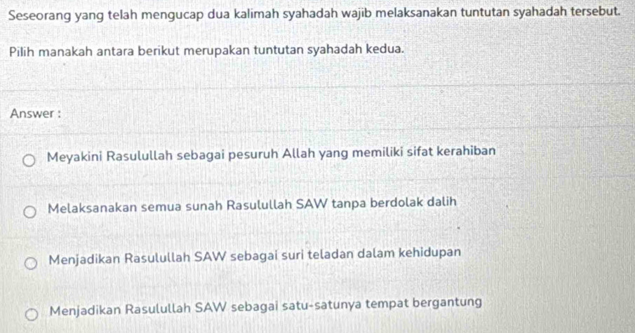 Seseorang yang telah mengucap dua kalimah syahadah wajib melaksanakan tuntutan syahadah tersebut.
Pilih manakah antara berikut merupakan tuntutan syahadah kedua.
Answer :
Meyakini Rasulullah sebagai pesuruh Allah yang memiliki sifat kerahiban
Melaksanakan semua sunah Rasulullah SAW tanpa berdolak dalih
Menjadikan Rasulullah SAW sebagai suri teladan dalam kehidupan
Menjadikan Rasulullah SAW sebagai satu-satunya tempat bergantung