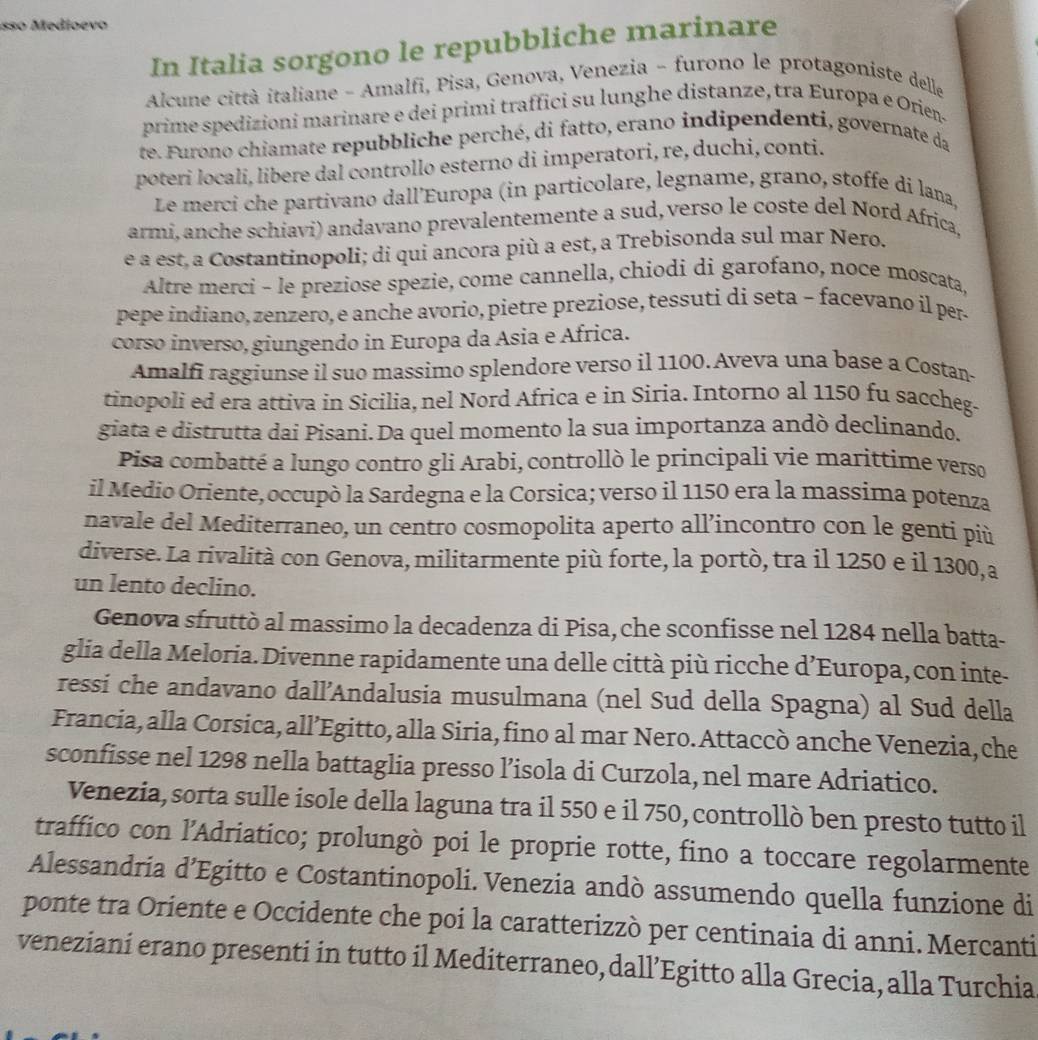 sso Medioevo
In Italia sorgono le repubbliche marinare
Alcune città italiane - Amalfi, Pisa, Genova, Venezia - furono le protagoniste delle
prime spedizioni marinare e dei primi traffici su lunghe distanze, tra Europa e Orien.
te. Furono chiamate repubbliche perché, di fatto, erano indipendenti, governate da
poteri locali, libere dal controllo esterno di imperatori, re, duchi, conti.
Le merci che partivano dall’Europa (in particolare, legname, grano, stoffe di lana,
armi, anche schiavi) andavano prevalentemente a sud, verso le coste del Nord Africa,
e a est. a Costantinopoli; di qui ancora più a est, a Trebisonda sul mar Nero.
Altre merci - le preziose spezie, come cannella, chiodi di garofano, noce moscata,
pepe indiano, zenzero, e anche avorio, pietre preziose, tessuti di seta − facevano il per
corso inverso, giungendo in Europa da Asia e África.
Amalfi raggiunse il suo massimo splendore verso il 1100. Aveva una base a Costan-
tinopoli ed era attiva in Sicilia, nel Nord Africa e in Siria. Intorno al 1150 fu saccheg-
giata e distrutta dai Pisani. Da quel momento la sua importanza andò declinando.
Pisa combatté a lungo contro gli Arabi, controllò le principali vie marittime verso
il Medio Oriente, occupò la Sardegna e la Corsica; verso il 1150 era la massíma potenza
navale del Mediterraneo, un centro cosmopolita aperto all’incontro con le genti più
diverse. La rivalità con Genova, militarmente più forte, la portò, tra il 1250 e il 1300, a
un lento declino.
Genova sfruttò al massimo la decadenza di Pisa, che sconfisse nel 1284 nella batta-
glia della Meloria. Divenne rapidamente una delle città più ricche d’Europa, con inte-
ressi che andavano dall’Andalusia musulmana (nel Sud della Spagna) al Sud della
Francia, alla Corsica, all’Egitto, alla Siria, fino al mar Nero. Attaccò anche Venezia, che
sconfisse nel 1298 nella battaglia presso l’isola di Curzola, nel mare Adriatico.
Venezia, sorta sulle isole della laguna tra il 550 e il 750, controllò ben presto tutto il
traffico con l'Adriatico; prolungò poi le proprie rotte, fino a toccare regolarmente
Alessandria d’Egitto e Costantinopoli. Venezia andò assumendo quella funzione di
ponte tra Oriente e Occidente che poi la caratterizzò per centinaia di anni. Mercanti
veneziani erano presenti in tutto il Mediterraneo, dall’Egitto alla Grecia, alla Turchia