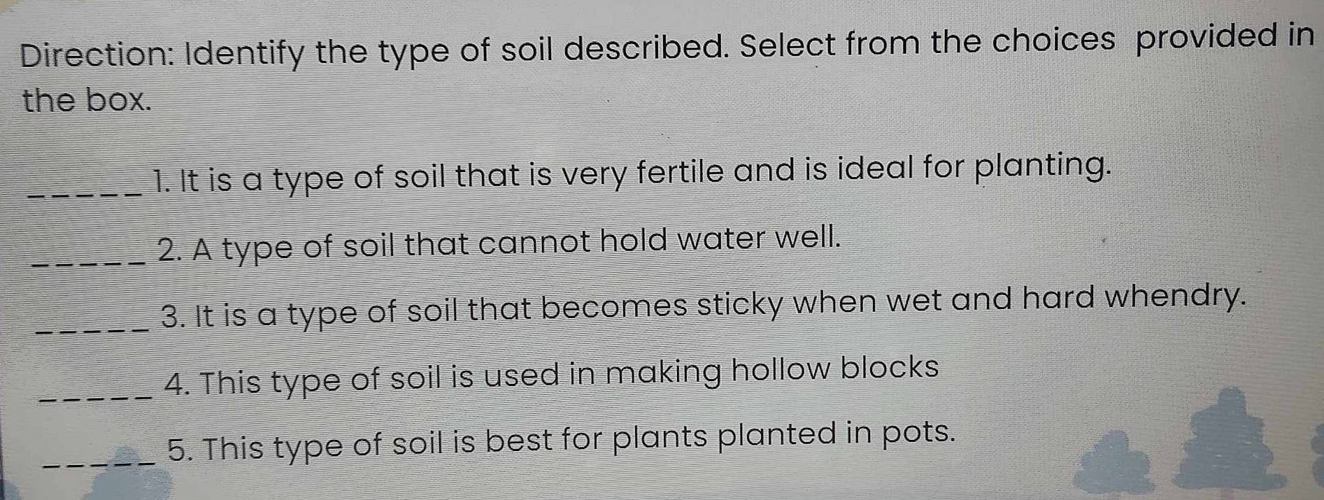 Direction: Identify the type of soil described. Select from the choices provided in 
the box. 
_1. It is a type of soil that is very fertile and is ideal for planting. 
_2. A type of soil that cannot hold water well. 
_3. It is a type of soil that becomes sticky when wet and hard whendry. 
_4. This type of soil is used in making hollow blocks 
_5. This type of soil is best for plants planted in pots.