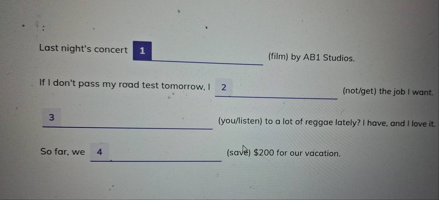 Last night's concert 1 
(film) by AB1 Studios. 
If I don't pass my road test tomorrow, I 2 (not/get) the job I want. 
3 
(you/listen) to a lot of reggae lately? I have, and I love it. 
So far, we 4 (save) $200 for our vacation.