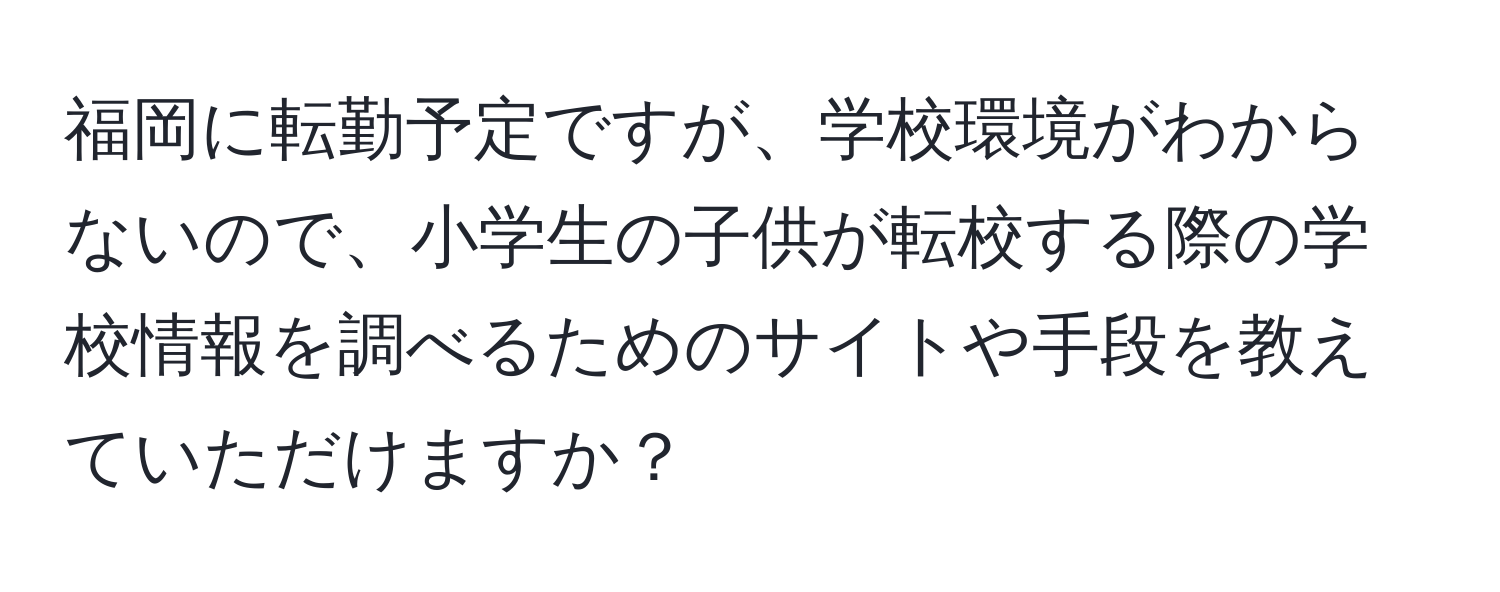 福岡に転勤予定ですが、学校環境がわからないので、小学生の子供が転校する際の学校情報を調べるためのサイトや手段を教えていただけますか？