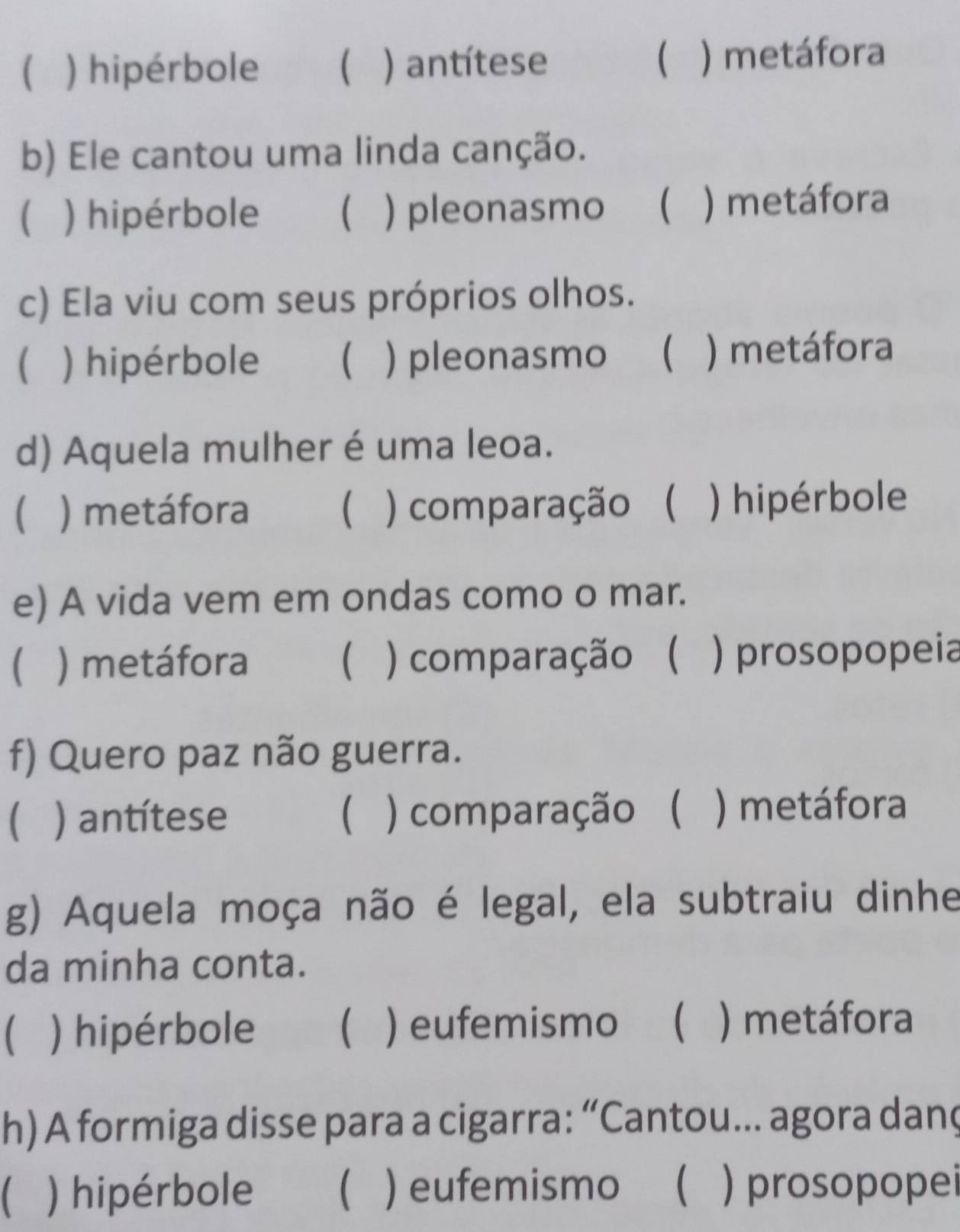 ( ) hipérbole  ) antítese ) metáfora
b) Ele cantou uma linda canção.
) hipérbole ) pleonasmo  ) metáfora
c) Ela viu com seus próprios olhos.
) hipérbole  ) pleonasmo  ) metáfora
d) Aquela mulher é uma leoa.
 ) metáfora  ) comparação ( ) hipérbole
e) A vida vem em ondas como o mar.
 ) metáfora  ) comparação ( ) prosopopeia
f) Quero paz não guerra.
 ) antítese  ) comparação ( ) metáfora
g) Aquela moça não é legal, ela subtraiu dinhe
da minha conta.
) hipérbole  ) eufemismo  ) metáfora
h) A formiga disse para a cigarra: “Cantou… agora danç
) hipérbole  ) eufemismo ) prosopopei