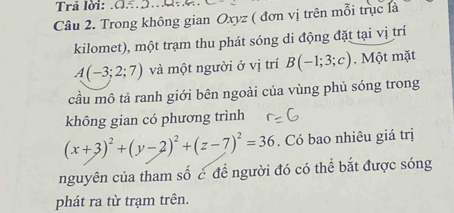 Trả lời: . (1 . 
Câu 2. Trong không gian Oxyz ( đơn vị trên mỗi trục là 
kilomet), một trạm thu phát sóng di động đặt tại vị trí
A(-3;2;7) và một người ở vị trí B(-1;3;c). Một mặt 
cầu mô tả ranh giới bên ngoài của vùng phủ sóng trong 
không gian có phương trình
(x+3)^2+(y-2)^2+(z-7)^2=36. Có bao nhiêu giá trị 
nguyên của tham số c để người đó có thể bắt được sóng 
phát ra từ trạm trên.