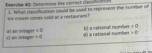 Exercise #2: Determine the correct classification.
1. What classification could be used to represent the number of
ice cream cones sold at a restaurant?
a) an integer <0</tex> b) a rational number <0</tex>
c) an integer 0 d) a rational number 0