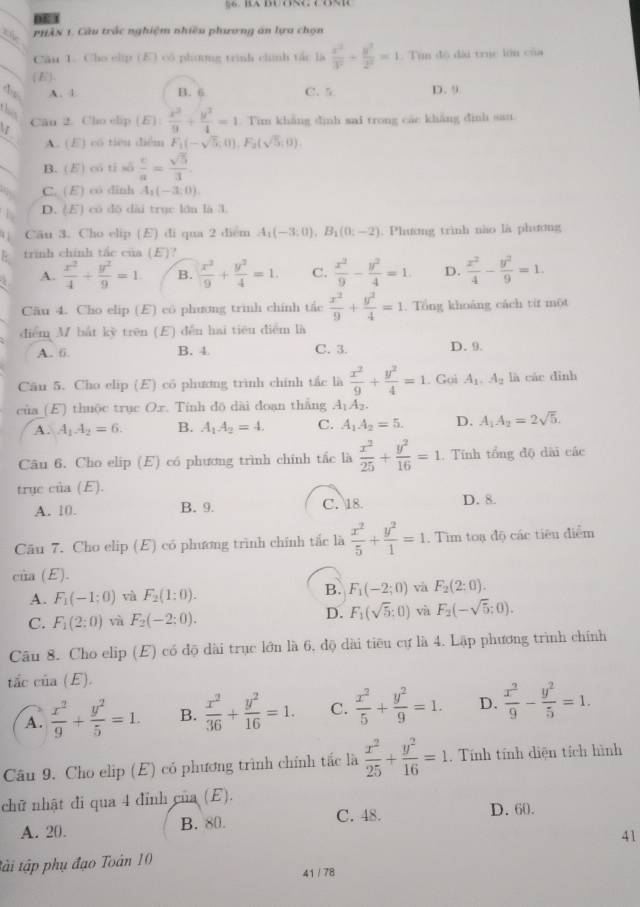 053
the  phân 1. Câu trậc nghiệm nhiêu phưương án lựa chọn
Căn 1. Cho clip (E) có phưng trình chính tác là  x^2/3^2 + y^2/2^2 =1 Tun độ đài truc lớn của
(E)、
A. 1 B. 6 C. 5 D. 9
ths
Cân 2. Cho clip (E): x^2/9 + y^2/4 =1. Tim khắng dình sai trong các khẳng đình san
A. (E) có tiêu diễm F_1(-sqrt(5),0),F_2(sqrt(5);0).
B. () có tỉ số  c/a = sqrt(5)/3 
C. (E) có dinh A_1(-3,0).
D. (E) có dō dài trục lớn là 3.
Cäu 3. Cho elip (E) di qua 2 diểm A_1(-3:0),B_1(0:-2). Phương trình nào là phương
trinh chính tắc của (E)?
A.  x^2/4 + y^2/9 =1 B.  x^2/9 + y^2/4 =1. C.  x^2/9 - y^2/4 =1. D.  x^2/4 - y^2/9 =1.
Cäu 4. Cho elip (E) có phương trinh chính tắc  x^2/9 + y^2/4 =1. Tổng khoảng cách từ một
diểm M bắt kỳ trên (E) dễn hai tiêu diểm là
A. 6. B. 4 C. 3. D. 9.
Câu 5. Cho elip (E) có phưương trình chính tắc là  x^2/9 + y^2/4 =1. Goi A_1.A_2 là các dình
của (E) thuộc trục Ox. Tính độ dài đoạn thẳng A_1A_2.
A . A_1A_2=6. B. A_1A_2=4. C. A_1A_2=5. D. A_1A_2=2sqrt(5).
Câu 6. Cho elip (E) có phương trình chính tắc là  x^2/25 + y^2/16 =1 , Tính tổng độ dài các
trục cia(E).
A. 10. B. 9. C. 18. D. 8
Cäu 7. Cho elip (E) có phương trình chính tấc là  x^2/5 + y^2/1 =1. Tìm toạ độ các tiêu điểm
cùa (E).
A. F_1(-1;0) và F_2(1:0). B. F_1(-2;0) và F_2(2:0).
C. F_1(2:0) và F_2(-2:0). D. F_1(sqrt(5):0) và F_2(-sqrt(5):0).
Câu 8. Cho elip (E) có độ dài trục lớn là 6, độ dài tiêu cự là 4. Lập phương trình chính
tắc của (E).
A.  x^2/9 + y^2/5 =1. B.  x^2/36 + y^2/16 =1. C.  x^2/5 + y^2/9 =1. D.  x^2/9 - y^2/5 =1.
Câu 9. Cho elip (E) có phương trình chính tắc là  x^2/25 + y^2/16 =1. Tính tính diện tích hình
chữ nhật đi qua 4 đinh của (E).
A. 20. B. 80. C. 48. D. 60.
tài tập phụ đạo Toàn 10 41
41 / 78