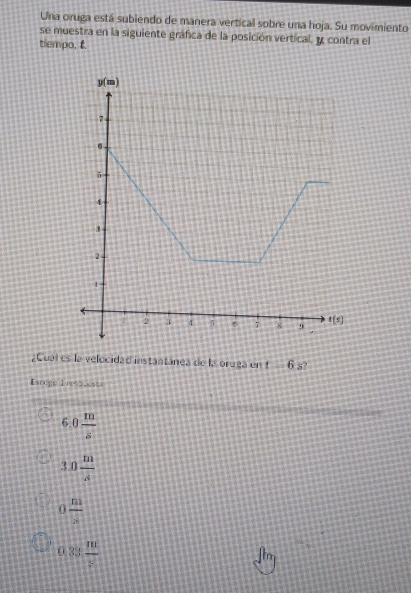 Una oruga está subiendo de manera vertical sobre una hoja. Su movimiento
se muestra en la siguiente gráfica de la posición vertical. y contra el
tiempo, t.
¿Cual es la velocidad instantánea de la oruga en t=6 s?
Escoge 1 r< 5_s_
 6.0 m/s 
3.0 m/s 
0 n!/s 
0.33 m/s 