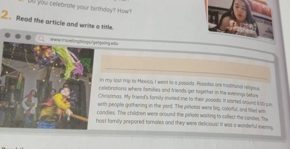 Do you celebrate your birthday? How? 
2。Read the article and write a title. 
ing.edu 
_ 
my last trip to Mexico, I went to a posada. Posadas are traditional religious 
lebrations where families and friends get together in the evenings before 
ristmas. My friend's family invited me to their posada. It started around 8:00 p.m. 
th people gathering in the yard. The piñatas were big, colorful, and filled with 
dies. The children were around the piñata waiting to collect the candies. The 
t family prepared tamales and they were delicious! It was a wonderful evening.