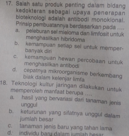 Salah satu produk penting dalam bidang
kedokteran sebagai upaya penerapan
bioteknologi adalah antibodi monoklonal.
Prinsip pembuatannya berdasarkan pada ....
a. peleburan sel mieloma dan limfosit untuk
menghasilkan hibridoma
b. kemampuan setiap sel untuk memper-
banyak diri
c. kemampuan hewan percobaan untuk
menghasilkan antibodi
d. cepatnya mikroorganisme berkembang
biak dalam kelenjar limfa
18. Teknologi kultur jaringan dilakukan untuk
memperoleh manfaat berupa ....
a. hasil yang bervariasi dari tanaman jenis
unggul
b. keturunan yang sifatnya unggul dalam
jumlah besar
c. tanaman jenis baru yang tahan lama
d. individu baru dalam iumlah hesar