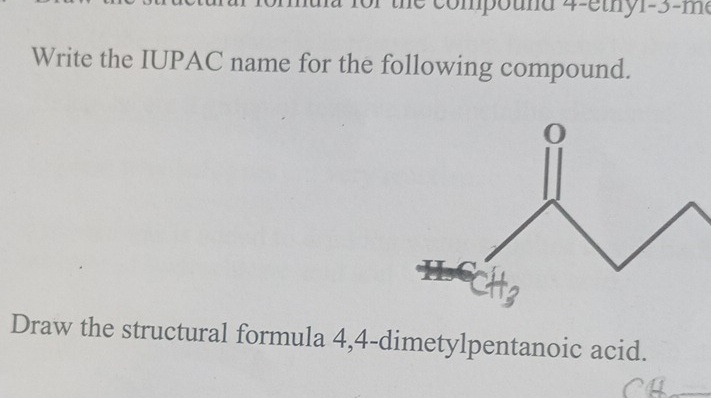 the compound 4-ethy1-3-me 
Write the IUPAC name for the following compound. 
Draw the structural formula 4,4 -dimetylpentanoic acid.