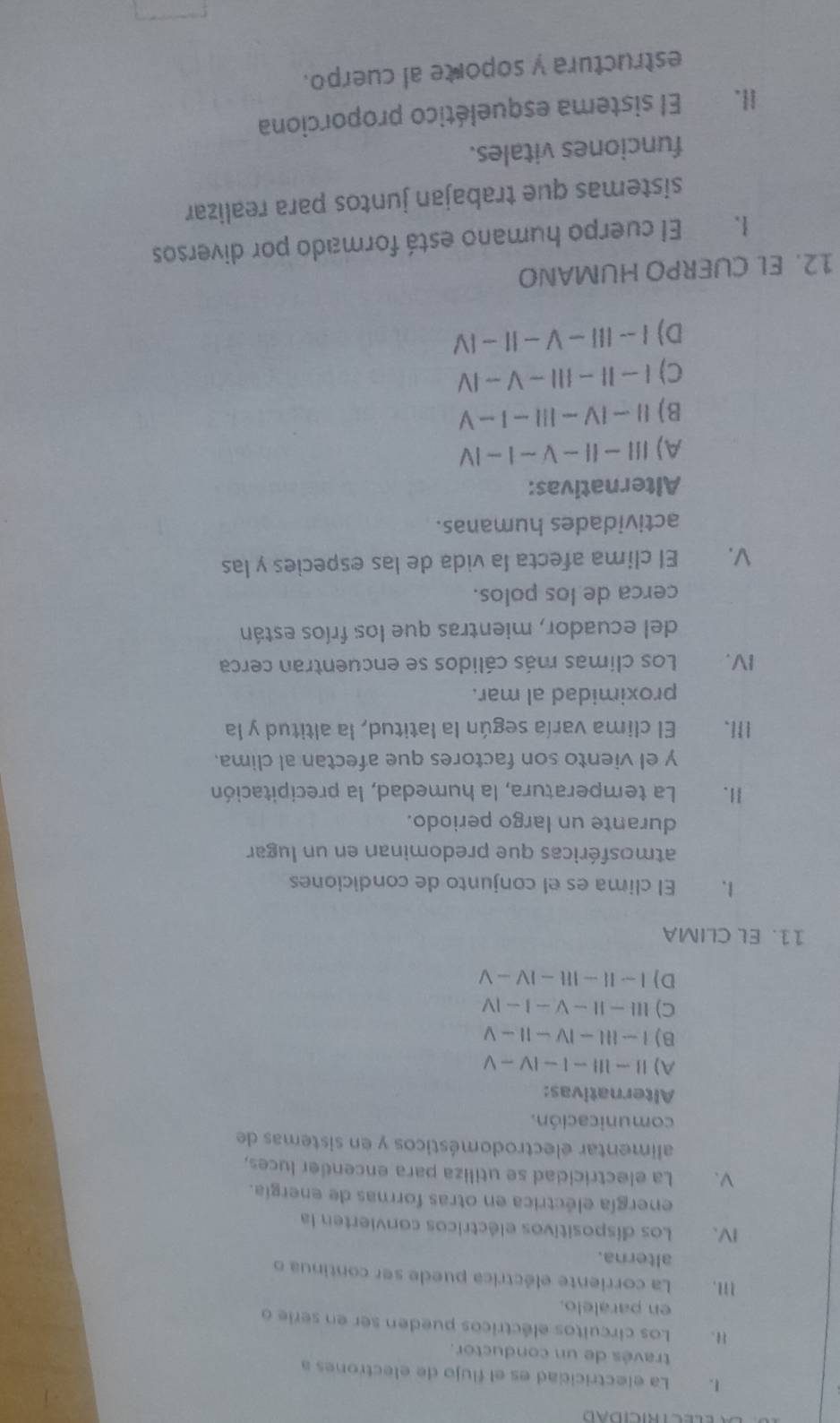La electricidad es el flujo de electrones a
través de un conductor.
II. Los circuitos eléctricos pueden ser en serie o
en paralelo.
III. La corriente eléctrica puede ser continua o
alterna.
IV. Los dispositivos eléctricos convierten la
energía eléctrica en otras formas de energía.
V. La electricidad se utiliza para encender luces,
alimentar electrodomésticos y en sistemas de
comunicación.
Alternativas:
A) Ⅱ ~ l -| - |V - V
B)I-Ⅲ-Ⅳ-Ⅱ- Ⅴ
C) ⅢII - I - V − I - Ⅳ
D) I ~Ⅱ- Ⅲ -Ⅳ- Ⅴ
11. EL CLIMA
l. El clima es el conjunto de condiciones
atmosféricas que predominan en un lugar
durante un largo periodo.
II. La temperatura, la humedad, la precipitación
y el viento son factores que afectan al clima.
III. El clima varía según la latitud, la altitud y la
proximidad al mar.
IV. Los climas más cálidos se encuentran cerca
del ecuador, mientras que los fríos están
cerca de los polos.
V. El clima afecta la vida de las especies y las
actividades humanas.
Alternativas:
A)Ⅲ- Ⅱ- Ⅴ ~ 1 - Ⅳ
B)Ⅱ-Ⅳ-Ⅲ-I-Ⅴ
C)I − II − I ~ V ~ I
D) I -- II− V - I- IV
12. EL CUERPO HUMANO
I. El cuerpo humano está formado por diversos
sistemas que trabajan juntos para realizar
funciones vitales.
II. El sistema esquelético proporciona
estructura y soporte al cuerpo.