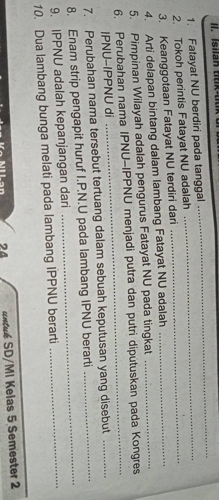 Isilan titik-tit 
1. Fatayat NU berdiri pada tanggal_ 
_ 
2. Tokoh perintis Fatayat NU adalah_ 
3. Keanggotaan Fatayat NU terdiri dari_ 
4. Arti delapan bintang dalam lambang Fatayat NU adalah 
5. Pimpinan Wilayah adalah pengurus Fatayat NU pada tingkat_ 
6. Perubahan nama IPNU-IPPNU menjadi putra dan putri diputuskan pada Kongres 
IPNU-IPPNU di 
7. Perubahan nama tersebut tertuang dalam sebuah keputusan yang disebut_ 
8. Enam strip pengapit huruf I.P.N.U pada lambang IPNU berarti 
9. IPPNU adalah kepanjangan dari 
10. Dua lambang bunga melati pada lambang IPPNU berarti 
_ 
24 
untuk SD/MI Kelas 5 Semester 2