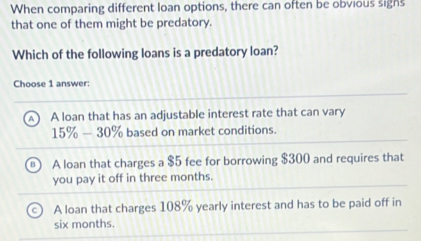 When comparing different loan options, there can often be obvious signs
that one of them might be predatory.
Which of the following loans is a predatory loan?
Choose 1 answer:
A  A loan that has an adjustable interest rate that can vary
15% -30% based on market conditions.
B A loan that charges a $5 fee for borrowing $300 and requires that
you pay it off in three months.
A loan that charges 108% yearly interest and has to be paid off in
six months.