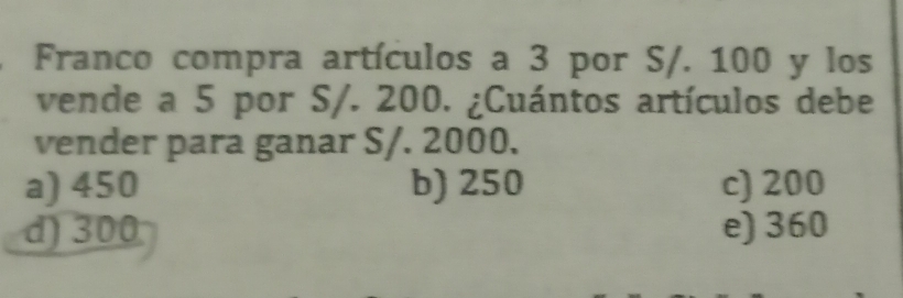 Franco compra artículos a 3 por S/. 100 y los
vende a 5 por S/. 200. ¿Cuántos artículos debe
vender para ganar S/. 2000.
a) 450 b) 250 c) 200
d) 300 e) 360