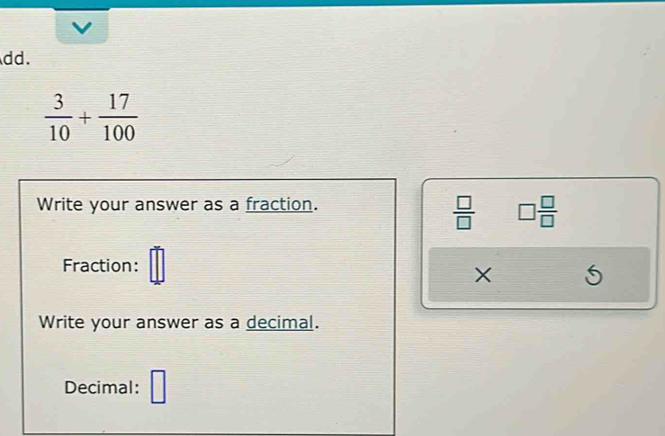 dd.
 3/10 + 17/100 
Write your answer as a fraction.
 □ /□   □  □ /□  
Fraction:
X
6
Write your answer as a decimal. 
Decimal: