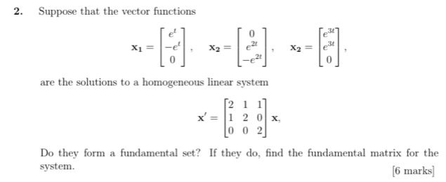 Suppose that the vector functions
x_1=beginbmatrix e^t -e^t 0endbmatrix , x_2=beginbmatrix 0 e^(2t) -e^(2t)endbmatrix , x_2=beginbmatrix e^(3t) e^(3t) 0endbmatrix , 
are the solutions to a homogeneous linear system
X'=beginbmatrix 2&1&1 1&2&0 0&0&2endbmatrix x. 
Do they form a fundamental set? If they do, find the fundamental matrix for the
system. [6 marks]