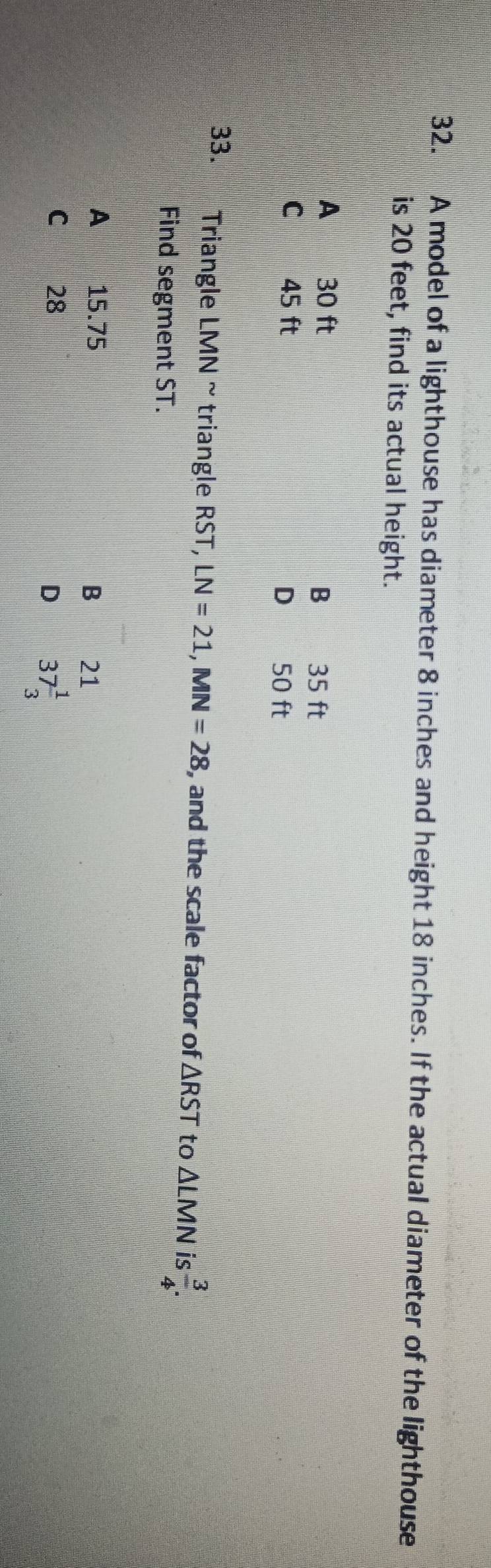 A model of a lighthouse has diameter 8 inches and height 18 inches. If the actual diameter of the lighthouse
is 20 feet, find its actual height.
A 30 ft B€£ 35 ft
C 45 ft
D 50 ft
33. Triangle LMN ~triangle RST, LN=21, MN=28 , and the scale factor of △ RST to △ LMN is  3/4 . 
Find segment ST.
A 15.75
B 21
C 28
D 37 1/3 