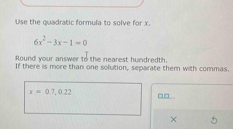 Use the quadratic formula to solve for x.
6x^2-3x-1=0
Round your answer to the nearest hundredth. 
If there is more than one solution, separate them with commas.
x=0.7, 0.22
×