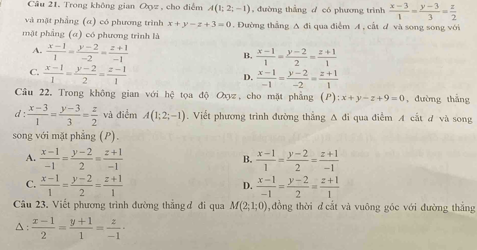 Trong không gian Oxyz , cho điểm A(1;2;-1) , đường thẳng d có phương trình  (x-3)/1 = (y-3)/3 = z/2 
và mặt phẳng (α) có phương trình x+y-z+3=0. Đường thẳng Δ đi qua điểm A , cắt d và song song với
mặt phẳng (α) có phương trình là
A.  (x-1)/1 = (y-2)/-2 = (z+1)/-1 
B.  (x-1)/1 = (y-2)/2 = (z+1)/1 
C.  (x-1)/1 = (y-2)/2 = (z-1)/1 
D.  (x-1)/-1 = (y-2)/-2 = (z+1)/1 
Câu 22. Trong không gian với hệ tọa độ Oxyz, cho mặt phẳng (P): x+y-z+9=0 , dường thắng
d :  (x-3)/1 = (y-3)/3 = z/2  và điểm A(1;2;-1).  Viết phương trình đường thắng △ di qua điểm A cắt d và song
song với mặt phẳng (P).
A.  (x-1)/-1 = (y-2)/2 = (z+1)/-1   (x-1)/1 = (y-2)/2 = (z+1)/-1 
B.
C.  (x-1)/1 = (y-2)/2 = (z+1)/1   (x-1)/-1 = (y-2)/2 = (z+1)/1 
D.
Câu 23. Viết phương trình đường thắng đ đi qua M(2;1;0) ,đồng thời d cắt và vuông góc với đường thắng
△ :  (x-1)/2 = (y+1)/1 = z/-1 ·