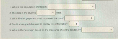 Who is the population of interest? 
2. The data in the study is data 
3. What kind of graph was used to present the data? 
4. Could a bar graph be used to display this information? : 
5. What is the "average" based on the measures of central tendency?