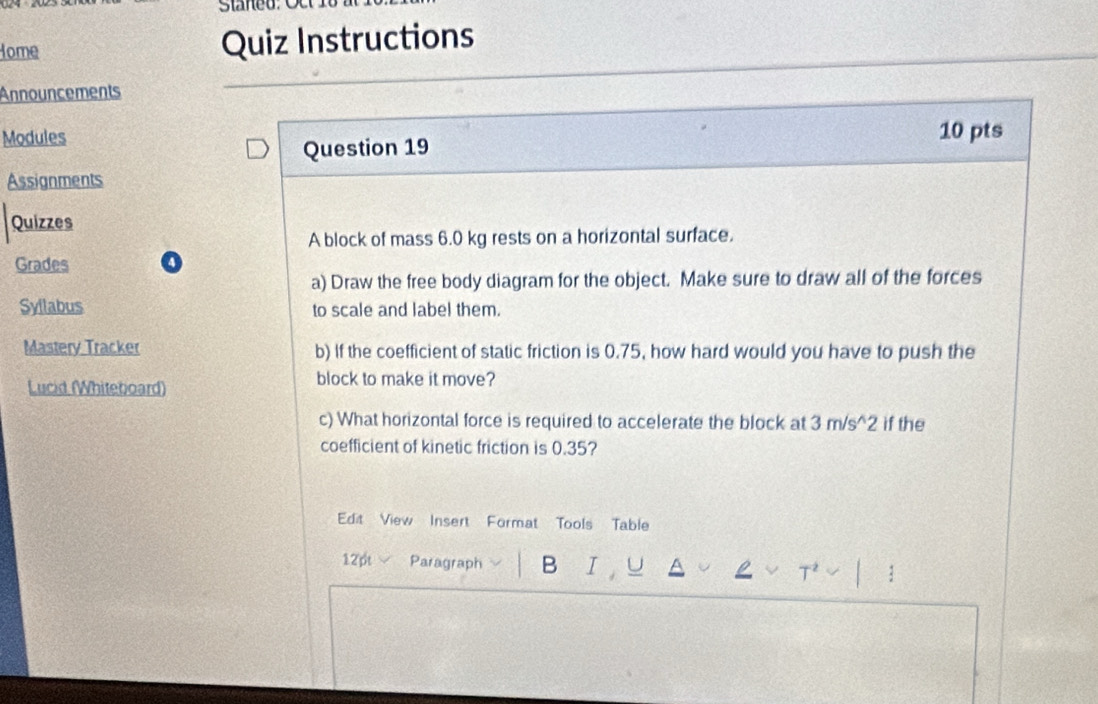 Staned: O c 
Home Quiz Instructions 
Announcements 
Modules 10 pts 
Question 19 
Assignments 
Quizzes 
A block of mass 6.0 kg rests on a horizontal surface. 
Grades 
a) Draw the free body diagram for the object. Make sure to draw all of the forces 
Syllabus to scale and label them. 
Mastery Tracker b) If the coefficient of static friction is 0.75, how hard would you have to push the 
Lucid (Whiteboard) 
block to make it move? 
c) What horizontal force is required to accelerate the block at 3m/s^(wedge)2 if the 
coefficient of kinetic friction is 0.35? 
Edit View Insert Format Tools Table 
12pt Paragraph B I 
: