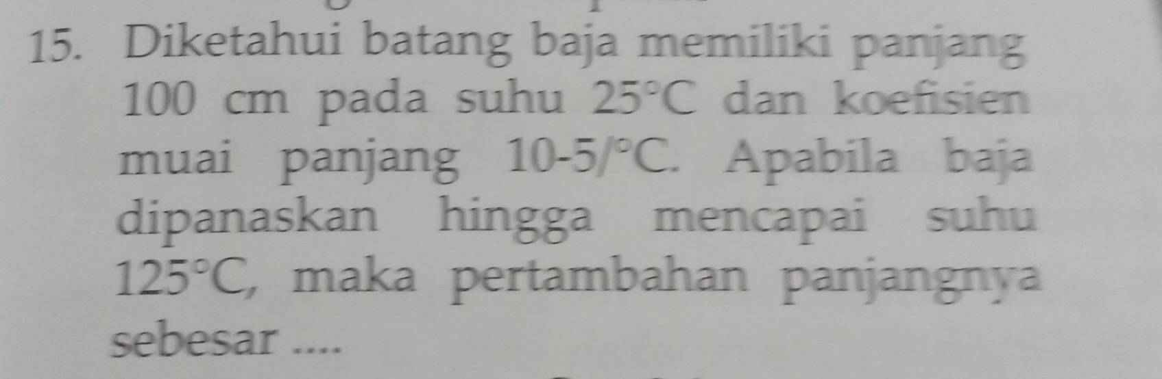 Diketahui batang baja memiliki panjang
100 cm pada suhu 25°C dan koefisien 
muai panjang 10-5/^circ C. Apabila baja 
dipanaskan hingga mencapai suhu
125°C , maka pertambahan panjangnya 
sebesar ....