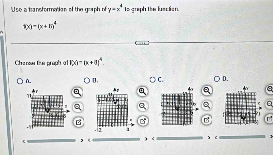 Use a transformation of the graph of y=x^4 to graph the function.
f(x)=(x+8)^4
Choose the graph of f(x)=(x+8)^4.
A.
B.
C.
D.
Q
I
> <
<
<