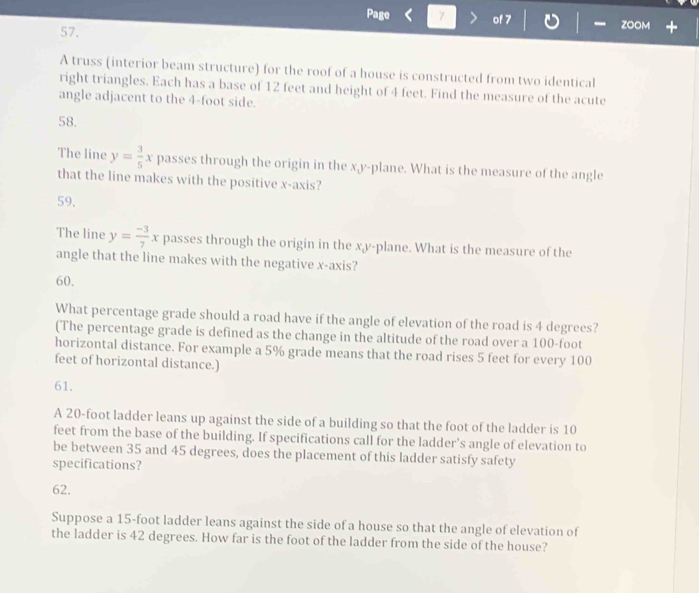 Page 7 of 7 ZOOM
57.
A truss (interior beam structure) for the roof of a house is constructed from two identical
right triangles. Each has a base of 12 feet and height of 4 feet. Find the measure of the acute
angle adjacent to the 4-foot side.
58.
The line y= 3/5 x passes through the origin in the x, y -plane. What is the measure of the angle
that the line makes with the positive x-axis?
59.
The line y= (-3)/7 x passes through the origin in the x, y -plane. What is the measure of the
angle that the line makes with the negative x-axis?
60.
What percentage grade should a road have if the angle of elevation of the road is 4 degrees?
(The percentage grade is defined as the change in the altitude of the road over a 100-foot
horizontal distance. For example a 5% grade means that the road rises 5 feet for every 100
feet of horizontal distance.)
61.
A 20-foot ladder leans up against the side of a building so that the foot of the ladder is 10
feet from the base of the building. If specifications call for the ladder's angle of elevation to
be between 35 and 45 degrees, does the placement of this ladder satisfy safety
specifications?
62.
Suppose a 15-foot ladder leans against the side of a house so that the angle of elevation of
the ladder is 42 degrees. How far is the foot of the ladder from the side of the house?