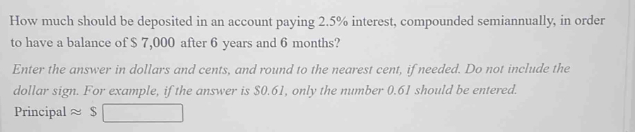 How much should be deposited in an account paying 2.5% interest, compounded semiannually, in order 
to have a balance of $ 7,000 after 6 years and 6 months? 
Enter the answer in dollars and cents, and round to the nearest cent, if needed. Do not include the 
dollar sign. For example, if the answer is $0.61, only the number 0.61 should be entered. 
Principal ≈ $