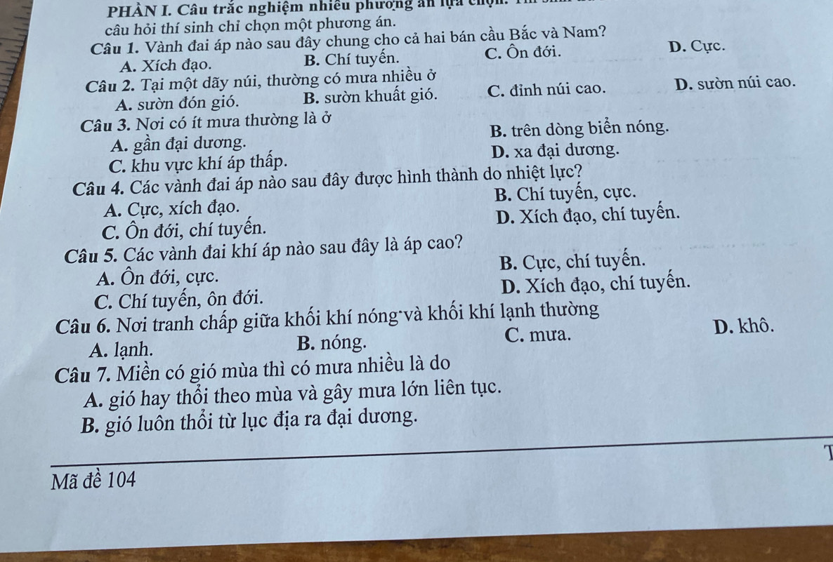 PHÀN I. Câu trắc nghiệm nhiêu phương ăn lựa chộn.
câu hỏi thí sinh chỉ chọn một phương án.
Câu 1. Vành đai áp nào sau đây chung cho cả hai bán cầu Bắc và Nam?
A. Xích đạo. B. Chí tuyến. C. Ôn đới.
D. Cực.
Câu 2. Tại một dãy núi, thường có mưa nhiều ở
A. sườn đón gió. B. sườn khuất gió. C. đỉnh núi cao. D. sườn núi cao.
Câu 3. Nơi có ít mưa thường là ở
A. gần đại dương. B. trên dòng biển nóng.
C. khu vực khí áp thấp.
D. xa đại dương.
Câu 4. Các vành đai áp nào sau đây được hình thành do nhiệt lực?
A. Cực, xích đạo. B. Chí tuyển, cực.
C. Ôn đới, chí tuyến. D. Xích đạo, chí tuyển.
Câu 5. Các vành đai khí áp nào sau đây là áp cao?
A. Ôn đới, cực. B. Cực, chí tuyến.
C. Chí tuyến, ôn đới. D. Xích đạo, chí tuyến.
Câu 6. Nơi tranh chấp giữa khối khí nóng và khối khí lạnh thường
C. mưa. D. khô.
A. lạnh. B. nóng.
Câu 7. Miền có gió mùa thì có mưa nhiều là do
A. gió hay thổi theo mùa và gây mưa lớn liên tục.
B. gió luôn thổi từ lục địa ra đại dương.
1
Mã đề 104