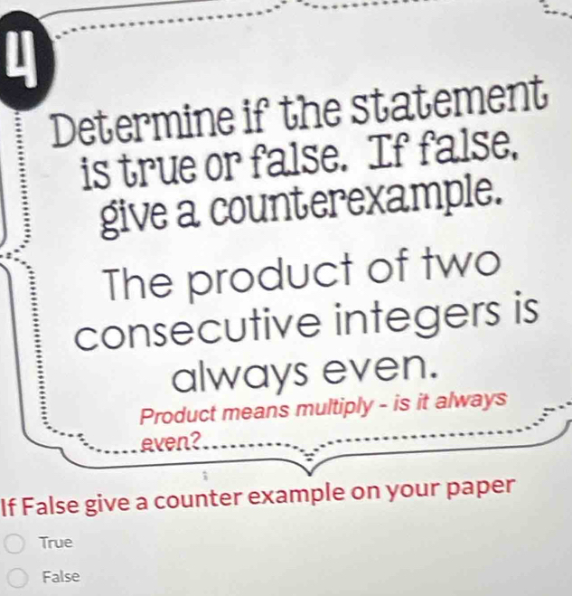 Determine if the statement
is true or false. If false,
give a counterexample.
The product of two
consecutive integers is
always even.
Product means multiply - is it always
even?
If False give a counter example on your paper
True
False