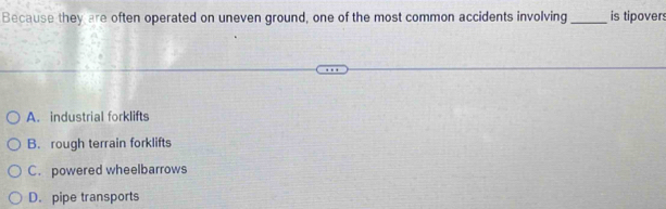 Because they are often operated on uneven ground, one of the most common accidents involving_ is tipover:
A. industrial forklifts
B. rough terrain forklifts
C. powered wheelbarrows
D. pipe transports