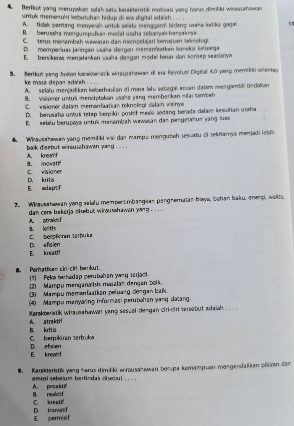 Berikut yang merupakan salah satu karakteristik motivasi yang harus dimiliki wirausahawan
untuk memenuhi kebutuhan hidup di era digital adalah . . . .
A. tidak pantang menyerah untuk selalu mengganti bidang usaha ketika gagal
10
B. berusaha mengumpulkan modal usaha sebanyak-banyaknya
C. terus menambah wawasan dan mempelajari kemajuan teknologi
D. memperluas jaringan usaha dengan memanfaatkan koneksi keluarga
E. bersikeras menjalankan usaha dengan modal besar dan konsep seadanya
5. Berikut yang bukan karakteristik wirausahawan di era Revolusi Digital 4.0 yang memiliki orientasi
ke masa depan adalah . . . .
A. selalu menjadikan keberhasilan di masa lalu sebagai acuan dalam mengambil tindakan
B. visioner untuk menciptakan usaha yang memberikan nilai tambah
C. visioner dalam memanfaatkan teknologi dalam visinya
D. berusaha untuk tetap berpikir positif meski sedang berada dalam kesulitan usaha
E. selalu berupaya untuk menambah wawasan dan pengetahun yang luas
6. Wirausahawan yang memiliki visi dan mampu mengubah sesuatu di sekitarnya menjadi lebih
baik disebut wirausahawan yang . . . .
A. kreatif
B. inovatif
C. visioner
D. kritis
E. adaptif
7. Wirausahawan yang selalu mempertimbangkan penghematan biaya, bahan baku, energi, waktu,
dan cara bekerja disebut wirausahawan yang . . . .
A. atraktif
B. kritis
C. berpikiran terbuka
D. efisien
E. kreatif
8. Perhatikan ciri-ciri berikut.
(1) Peka terhadap perubahan yang terjadi.
(2) Mampu menganalisis masalah dengan baik.
(3) Mampu memanfaatkan peluang dengan baik.
(4) Mampu menyaring informasi perubahan yang datang.
Karakteristik wirausahawan yang sesuai dengan ciri-ciri tersebut adalah . . . .
A. atraktif
B. kritis
C. berpikiran terbuka
D. efisien
E. kreatif
9. Karakteristik yang harus dimiliki wirausahawan berupa kemampuan mengendalikan pikiran dan
emosi sebelum bertindak disebut . . . .
A. proaktif
B. reaktif
C. kreatif
D. inovatif
E. permisif