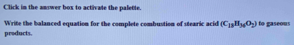 Click in the answer box to activate the palette. 
Write the balanced equation for the complete combustion of stearic acid (C_18H_36O_2) to gaseous 
products.