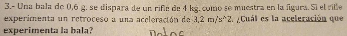 3.- Una bala de 0,6 g. se dispara de un rifle de 4 kg. como se muestra en la figura. Si el rifle 
experimenta un retroceso a una aceleración de 3,2m/s^(wedge)2 ¿Cuál es la aceleración que 
experimenta la bala?