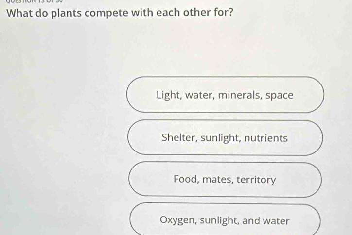 What do plants compete with each other for?
Light, water, minerals, space
Shelter, sunlight, nutrients
Food, mates, territory
Oxygen, sunlight, and water