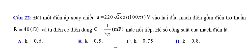 Đặt một điện áp xoay chiều u=220sqrt(2)cos (100π t)V vào hai đầu mạch điện gồm điện trở thuần
R=40(Omega ) và tụ điện có điện dung C= 1/3π  (mF) mắc nối tiếp. Hệ số công suất của mạch điện là
A. k=0,6. B. k=0,5. C. k=0,75. D. k=0,8.