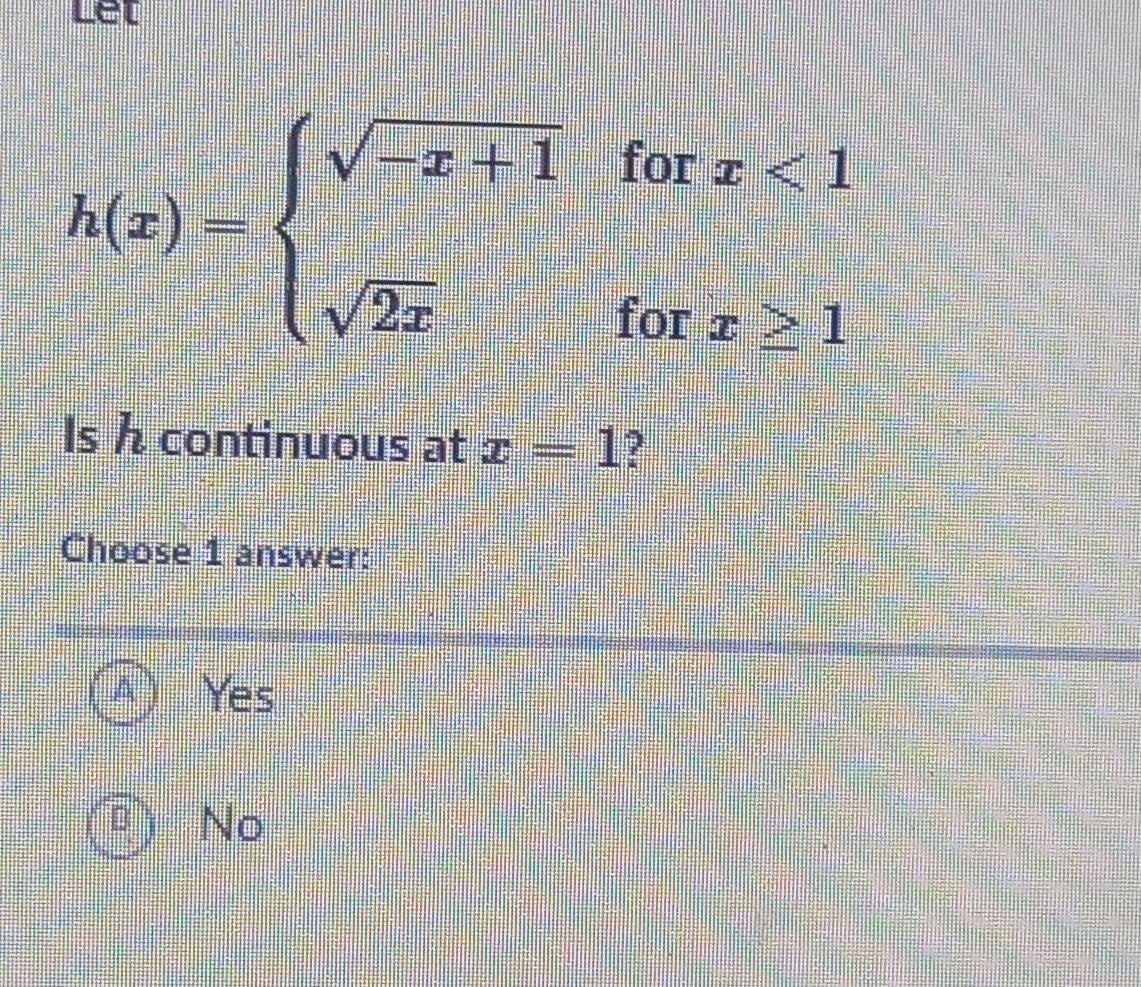 let
h(x)=beginarrayl sqrt(-x+1)forx<1 sqrt(2x)forx≥ 1endarray.
Is / continuous at x=1 ?
Choose 1 answer:
Yes
U No