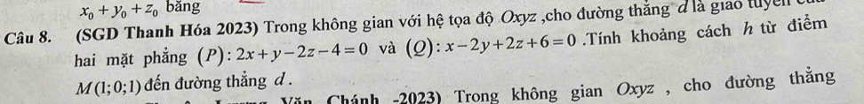 x_0+y_0+z_0 bǎng 
Câu 8. (SGD Thanh Hóa 2023) Trong không gian với hệ tọa độ Oxyz ,cho đường thắng đ là giao tuyen 
hai mặt phẳng (P): 2x+y-2z-4=0 và (Q ) x-2y+2z+6=0.Tính khoảng cách h từ điểm
M(1;0;1) đến đường thẳng d . 
in Chánh -2023) Trong không gian Oxyz , cho đường thắng