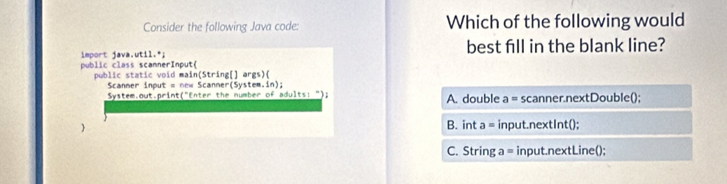 Consider the following Java code: Which of the following would
import java.util.*; best fill in the blank line?
public class scannerInput
public static void main(String[] args)(
Scanner input = new Scanner(System.in);
System.out.print("Enter the number of adults: "); A. double a= scanner.nextDouble();
B. int a= input.nextInt();
C. String a = input.nextLine();