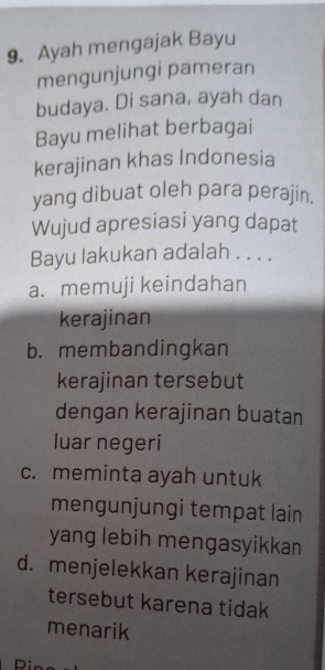 Ayah mengajak Bayu
mengunjungi pameran
budaya. Di sana, ayah dan
Bayu melihat berbagai
kerajinan khas Indonesia
yang dibuat oleh para perajin.
Wujud apresiasi yang dapat
Bayu lakukan adalah . . . .
a. memuji keindahan
kerajinan
b. membandingkan
kerajinan tersebut
dengan kerajinan buatan
luar negeri
c. meminta ayah untuk
mengunjungi tempat lain
yang lebih mengasyikkan
d. menjelekkan kerajinan
tersebut karena tidak
menarik
n