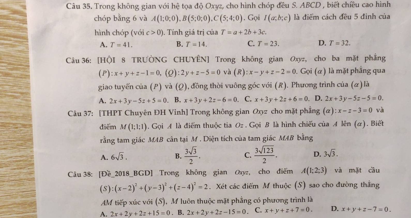 Trong không gian với hệ tọa độ Oxyz, cho hình chóp đều S. ABCD , biết chiều cao hình
chóp bằng 6 và A(1;0;0),B(5;0;0),C(5;4;0). Gọi I(a;b;c) là điểm cách đều 5 đỉnh của
hình chóp (với c>0). Tính giá trị của T=a+2b+3c.
A. T=41. B. T=14. C. T=23. D. T=32.
Câu 36: [HộI 8 TRƯÒNG CHUYÊN] Trong không gian Oxyz, cho ba mặt phẳng
(P): x+y+z-1=0 , (2): 2y+z-5=0 và (R): x-y+z-2=0. Gọi (α) là mặt phẳng qua
giao tuyến của ( p ) và (Q), đồng thời vuông góc với (R). Phương trình cia(alpha ) là
A. 2x+3y-5z+5=0. B. x+3y+2z-6=0 C. x+3y+2z+6=0. D. 2x+3y-5z-5=0.
Câu 37: [THPT Chuyên ĐH Vinh] Trong không gian Oxyz cho mặt phẳng (alpha ):x-z-3=0 và
điểm M(1;1;1). Gọi A là điểm thuộc tia Oz . Gọi B là hình chiếu của A lên (α). Biết
rằng tam giác MAB cân tại M . Diện tích của tam giác MAB bằng
A. 6sqrt(3). B.  3sqrt(3)/2 . C.  3sqrt(123)/2 . D. 3sqrt(3).
Câu 38: [Đề_2018_BGD] Trong không gian Oxyz, cho điểm A(1;2;3) và mặt cầu
( S ):(x-2)^2+(y-3)^2+(z-4)^2=2. Xét các điểm M thuộc (S) sao cho đường thắng
AM tiếp xúc với (S), M luôn thuộc mặt phẳng có phương trình là
A. 2x+2y+2z+15=0. B. 2x+2y+2z-15=0. C. x+y+z+7=0. D. x+y+z-7=0.