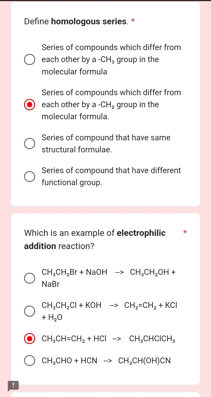 Define homologous series. *
Series of compounds which differ from
each other by a -CH_3 group in the
molecular formula
Series of compounds which differ from
each other by a -CH_2 group in the
molecular formula.
Series of compound that have same
structural formulae.
Series of compound that have different
functional group.
Which is an example of electrophilic *
addition reaction?
CH_3CH_2Br+NaOHto CH_3CH_2OH+
NaBr
CH_3CH_2Cl+KOHto CH_2=CH_2+KCl
+H_2O
CH_3CH=CH_2+HClto CH_3CHClCH_3
CH_3CHO+HCNto CH_3CH(OH)CN!