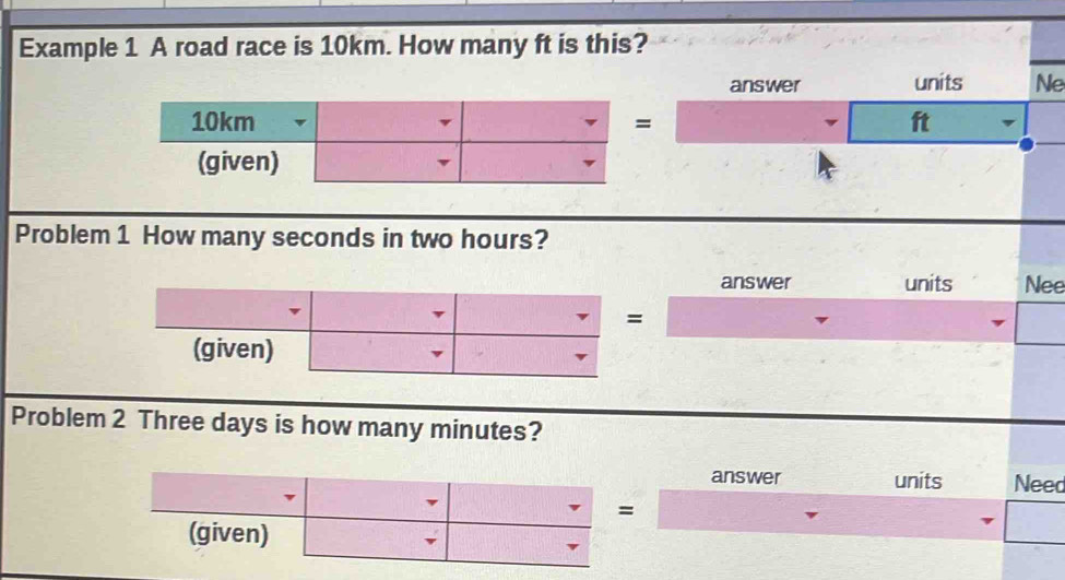 Example 1 A road race is 10km. How many ft is this? 
answer units Ne 
v ft 
Problem 1 How many seconds in two hours? 
answer units Nee 
Problem 2 Three days is how many minutes? 
answer units Need