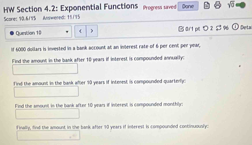 HW Section 4.2: Exponential Functions Progress saved Done 
sqrt(0) 
Score: 10.6/15 Answered: 11/15 
Question 10 < 7 0/1 ptつ 2$ 96 ①Deta 
If 6000 dollars is invested in a bank account at an interest rate of 6 per cent per year, 
Find the amount in the bank after 10 years if interest is compounded annually: 
Find the amount in the bank after 10 years if interest is compounded quarterly: 
Find the amount in the bank after 10 years if interest is compounded monthly: 
Finally, find the amount in the bank after 10 years if interest is compounded continuously: