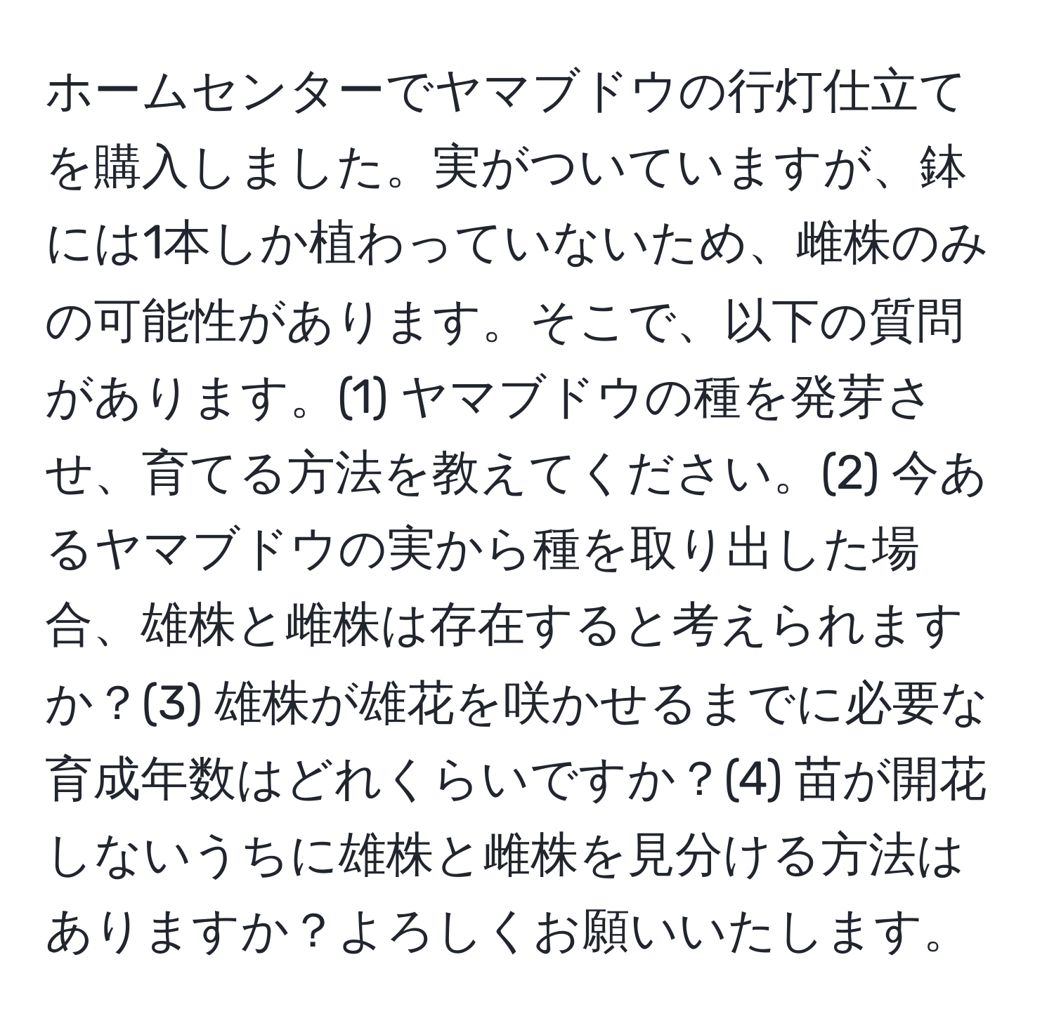 ホームセンターでヤマブドウの行灯仕立てを購入しました。実がついていますが、鉢には1本しか植わっていないため、雌株のみの可能性があります。そこで、以下の質問があります。(1) ヤマブドウの種を発芽させ、育てる方法を教えてください。(2) 今あるヤマブドウの実から種を取り出した場合、雄株と雌株は存在すると考えられますか？(3) 雄株が雄花を咲かせるまでに必要な育成年数はどれくらいですか？(4) 苗が開花しないうちに雄株と雌株を見分ける方法はありますか？よろしくお願いいたします。