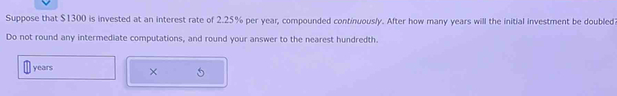 Suppose that $1300 is invested at an interest rate of 2.25% per year, compounded continuously. After how many years will the initial investment be doubled 
Do not round any intermediate computations, and round your answer to the nearest hundredth.
years
×