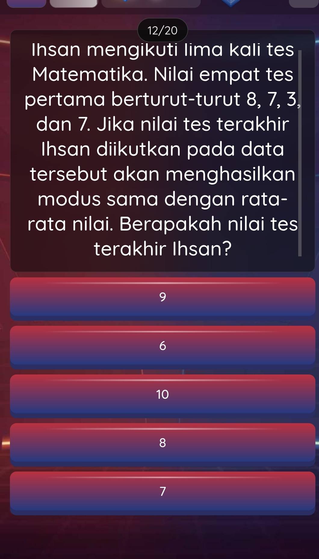 12/20
Ihsan mengikuti lima kali tes
Matematika. Nilai empat tes
pertama berturut-turut 8, 7, 3,
dan 7. Jika nilai tes terakhir
Ihsan diikutkan pada data
tersebut akan menghasilkan
modus sama dengan rata-
rata nilai. Berapakah nilai tes
terakhir Ihsan?
9
6
10
8
7